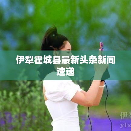 伊犁霍城县最新头条新闻速递