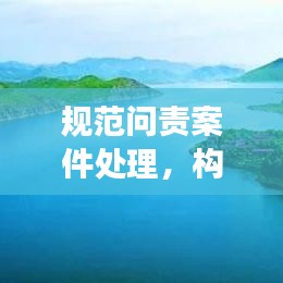 规范问责案件处理，构建公正高效治理体系