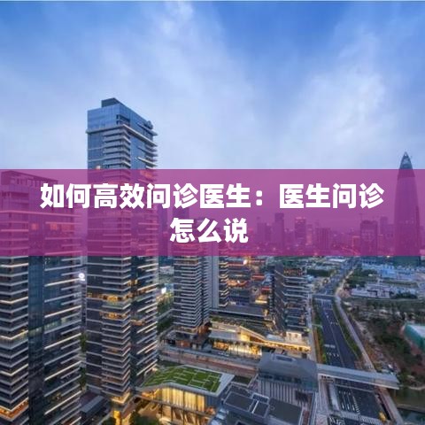 如何高效问诊医生：医生问诊怎么说 
