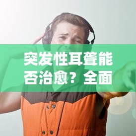 突发性耳聋能否治愈？全面解析治疗方法和恢复可能性