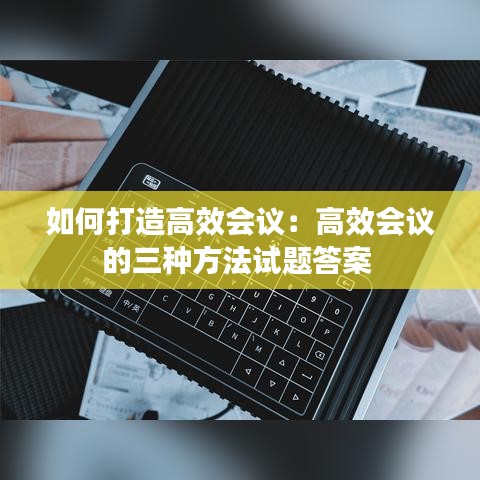 如何打造高效会议：高效会议的三种方法试题答案 
