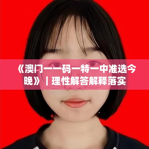 《澳门一一码一特一中准选今晚》｜理性解答解释落实