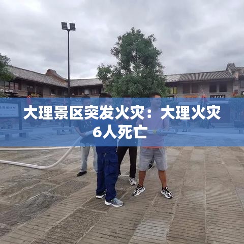 大理景区突发火灾：大理火灾6人死亡 
