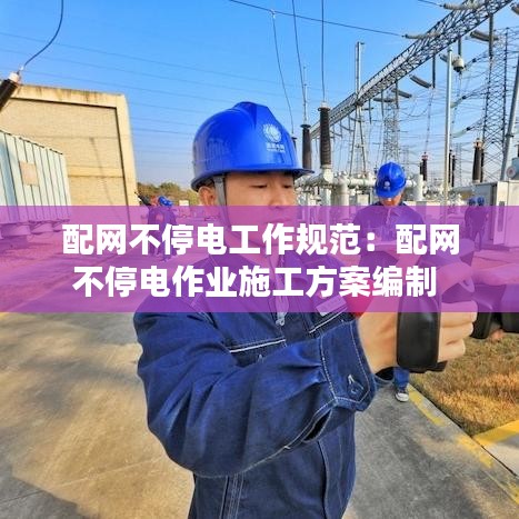 配网不停电工作规范：配网不停电作业施工方案编制 