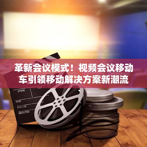 革新会议模式！视频会议移动车引领移动解决方案新潮流
