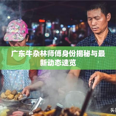 广东牛杂林师傅身份揭秘与最新动态速览