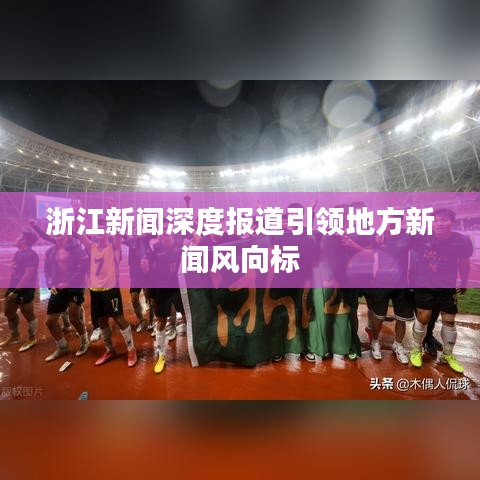 浙江新闻深度报道引领地方新闻风向标