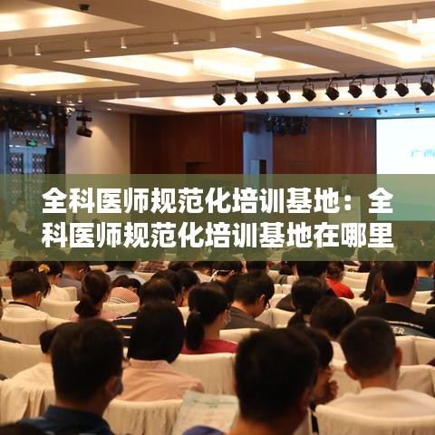 全科医师规范化培训基地：全科医师规范化培训基地在哪里 