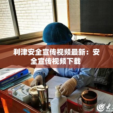 利津安全宣传视频最新：安全宣传视频下载 