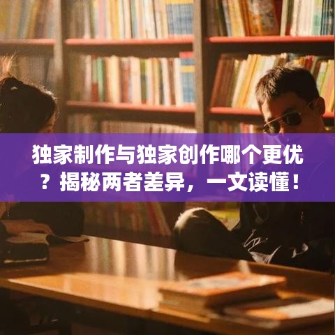 独家制作与独家创作哪个更优？揭秘两者差异，一文读懂！