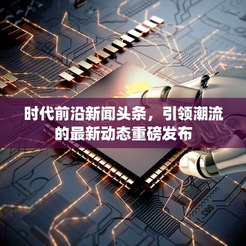 时代前沿新闻头条，引领潮流的最新动态重磅发布