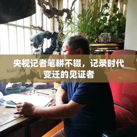 央视记者笔耕不辍，记录时代变迁的见证者