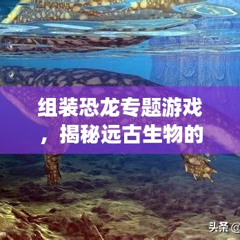 组装恐龙专题游戏，揭秘远古生物的魅力和乐趣探索之旅