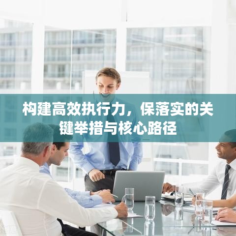 构建高效执行力，保落实的关键举措与核心路径