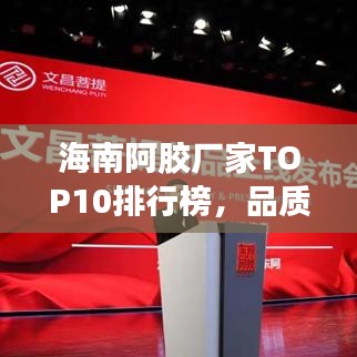 海南阿胶厂家TOP10排行榜，品质卓越引关注