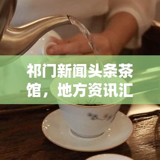 祁门新闻头条茶馆，地方资讯汇聚，文化气息传递
