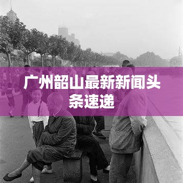 广州韶山最新新闻头条速递