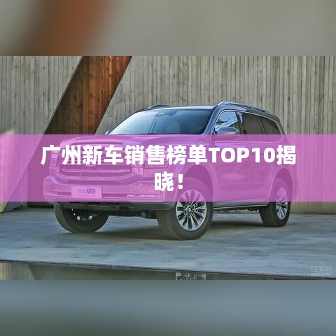 广州新车销售榜单TOP10揭晓！