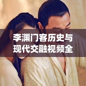 李渊门客历史与现代交融视频全集，深度解读，一网打尽！