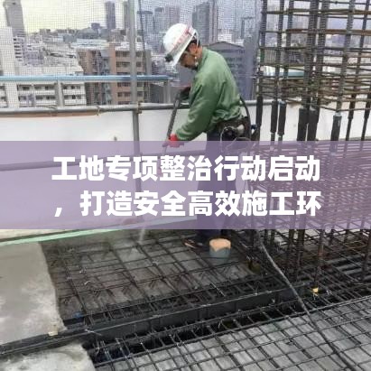 工地专项整治行动启动，打造安全高效施工环境