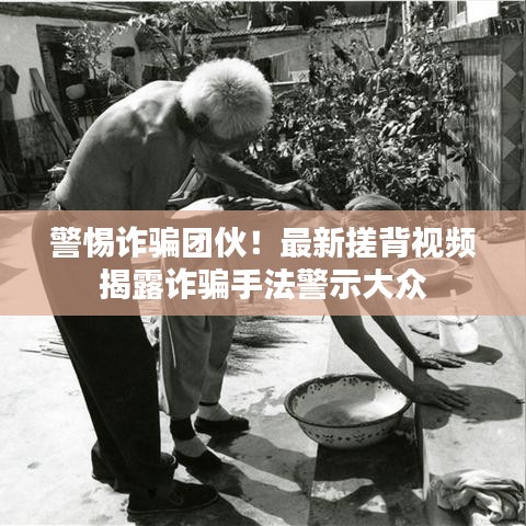 警惕诈骗团伙！最新搓背视频揭露诈骗手法警示大众